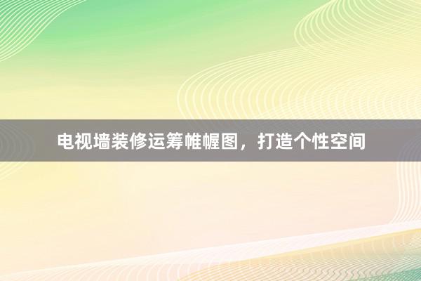 电视墙装修运筹帷幄图，打造个性空间
