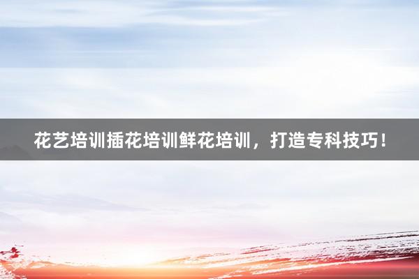 花艺培训插花培训鲜花培训，打造专科技巧！